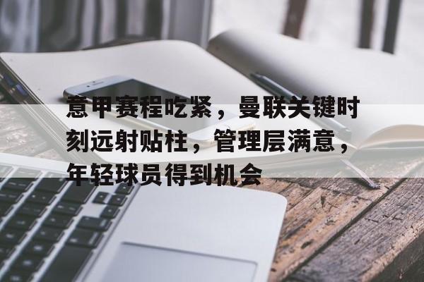爱游戏中国-关于意甲赛程吃紧,曼联关键时刻远射贴柱,管理层满意,年轻球员得到机会的信息